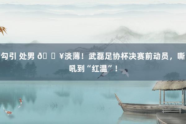 勾引 处男 🎥淡薄！武磊足协杯决赛前动员，嘶吼到“红温”！