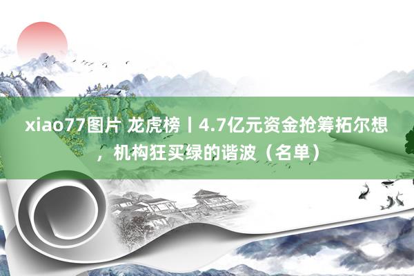 xiao77图片 龙虎榜丨4.7亿元资金抢筹拓尔想，机构狂买绿的谐波（名单）