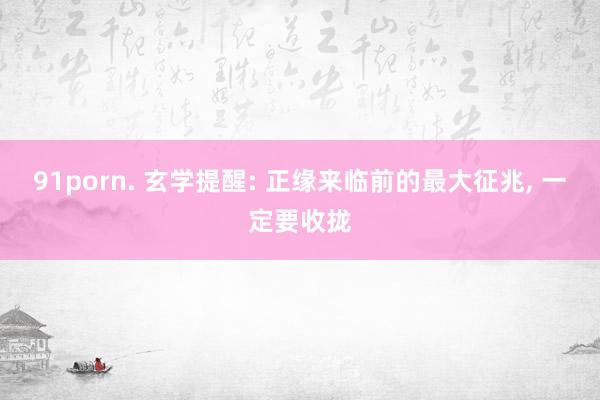 91porn. 玄学提醒: 正缘来临前的最大征兆， 一定要收拢