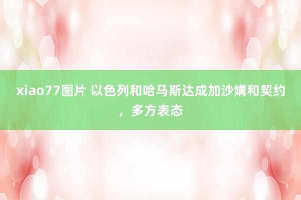 xiao77图片 以色列和哈马斯达成加沙媾和契约，多方表态