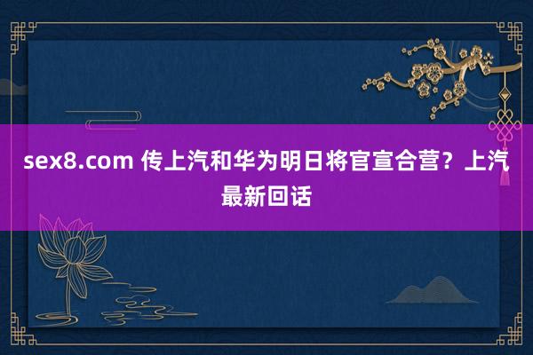 sex8.com 传上汽和华为明日将官宣合营？上汽最新回话