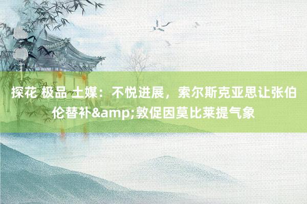 探花 极品 土媒：不悦进展，索尔斯克亚思让张伯伦替补&敦促因莫比莱提气象