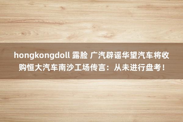 hongkongdoll 露脸 广汽辟谣华望汽车将收购恒大汽车南沙工场传言：从未进行盘考！