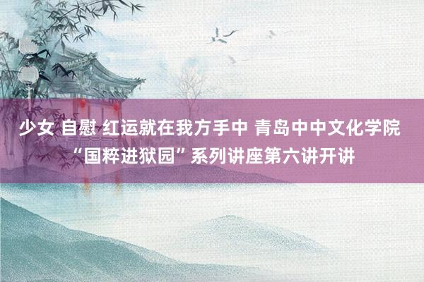 少女 自慰 红运就在我方手中 青岛中中文化学院 “国粹进狱园”系列讲座第六讲开讲