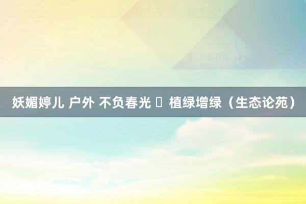 妖媚婷儿 户外 不负春光  植绿增绿（生态论苑）