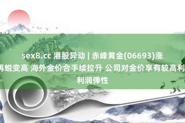 sex8.cc 港股异动 | 赤峰黄金(06693)涨超8%再蜕变高 海外金价合手续拉升 公司对金价享有较高利润弹性