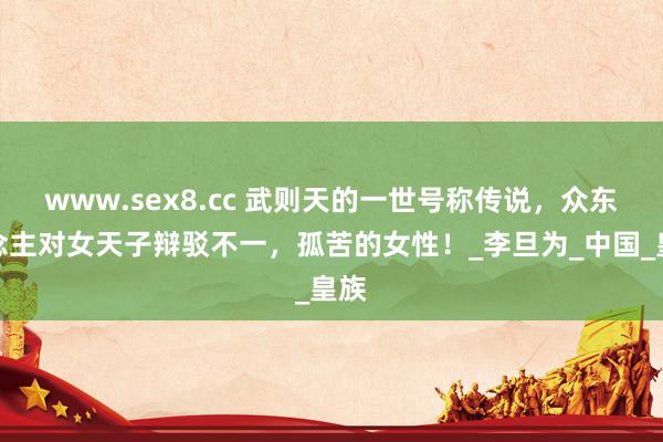 www.sex8.cc 武则天的一世号称传说，众东说念主对女天子辩驳不一，孤苦的女性！_李旦为_中国_皇族