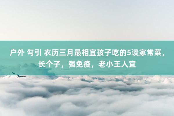 户外 勾引 农历三月最相宜孩子吃的5谈家常菜，长个子，强免疫，老小王人宜