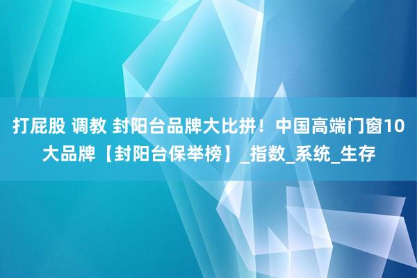 打屁股 调教 封阳台品牌大比拼！中国高端门窗10大品牌【封阳台保举榜】_指数_系统_生存
