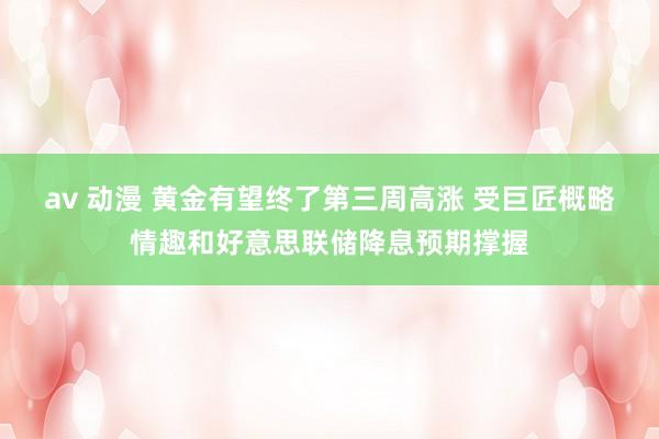 av 动漫 黄金有望终了第三周高涨 受巨匠概略情趣和好意思联储降息预期撑握