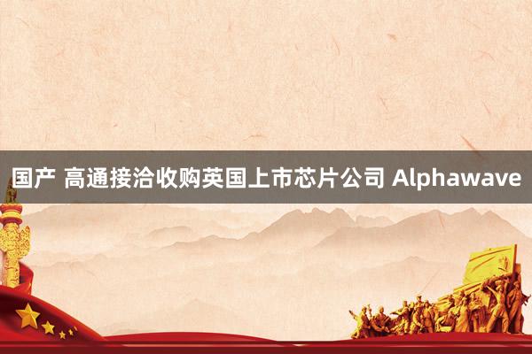 国产 高通接洽收购英国上市芯片公司 Alphawave