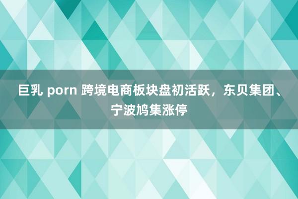 巨乳 porn 跨境电商板块盘初活跃，东贝集团、宁波鸠集涨停