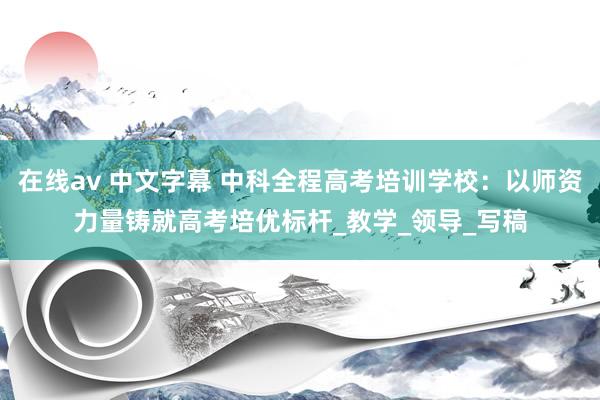在线av 中文字幕 中科全程高考培训学校：以师资力量铸就高考培优标杆_教学_领导_写稿