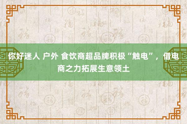 你好迷人 户外 食饮商超品牌积极“触电”，借电商之力拓展生意领土