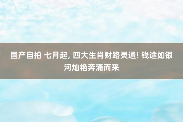 国产自拍 七月起， 四大生肖财路灵通! 钱途如银河灿艳奔涌而来